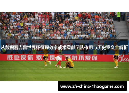 从数据看吉鲁世界杯征程效率战术贡献团队作用与历史意义全解析