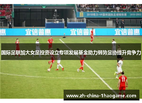 国际足联加大女足投资设立专项发展基金助力弱势足协提升竞争力