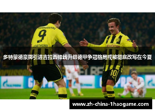 多特蒙德豪掷引进吉拉西锋线升级德甲争冠格局或被彻底改写在今夏