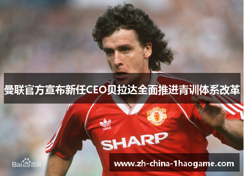 曼联官方宣布新任CEO贝拉达全面推进青训体系改革