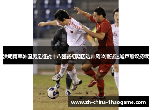 洪明甫率韩国男足征战十八强赛初期因选帅风波遭球迷嘘声热议持续